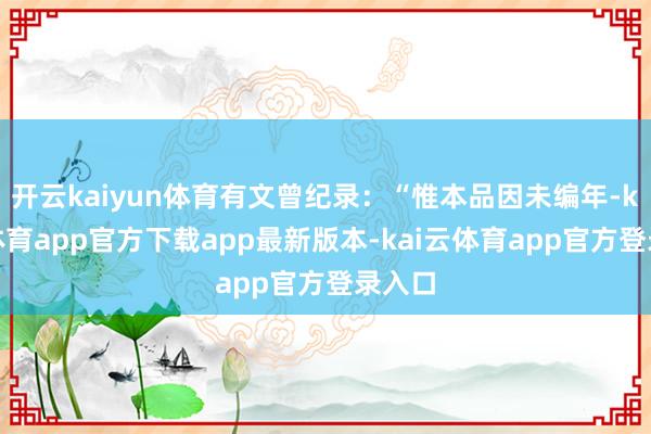 开云kaiyun体育有文曾纪录：“惟本品因未编年-kai云体育app官方下载app最新版本-kai云体育app官方登录入口