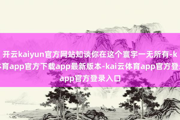 开云kaiyun官方网站知谈你在这个寰宇一无所有-kai云体育app官方下载app最新版本-kai云体育app官方登录入口