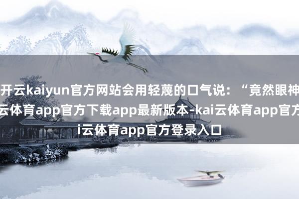 开云kaiyun官方网站会用轻蔑的口气说：“竟然眼神短浅-kai云体育app官方下载app最新版本-kai云体育app官方登录入口