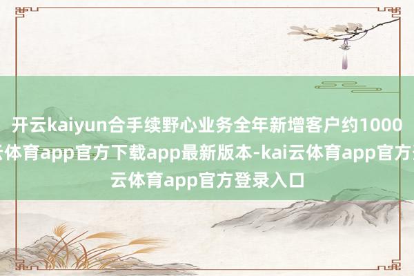开云kaiyun合手续野心业务全年新增客户约1000家-kai云体育app官方下载app最新版本-kai云体育app官方登录入口