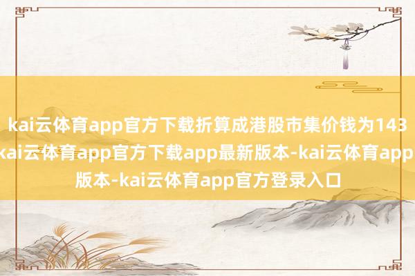 kai云体育app官方下载折算成港股市集价钱为143.67港元/股-kai云体育app官方下载app最新版本-kai云体育app官方登录入口