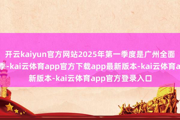 开云kaiyun官方网站2025年第一季度是广州全面绘就新蓝图的首季-kai云体育app官方下载app最新版本-kai云体育app官方登录入口