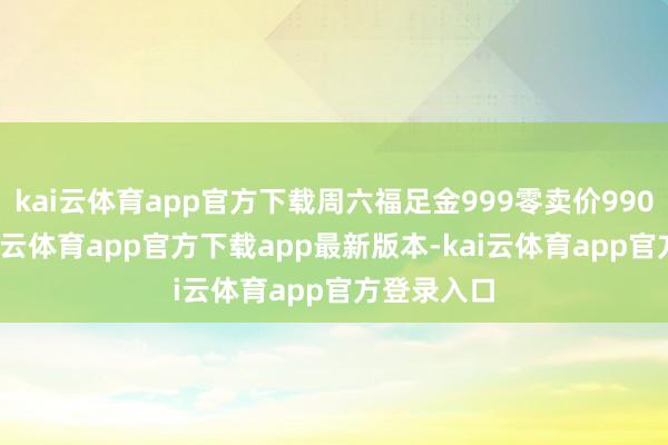 kai云体育app官方下载周六福足金999零卖价990元/克-kai云体育app官方下载app最新版本-kai云体育app官方登录入口