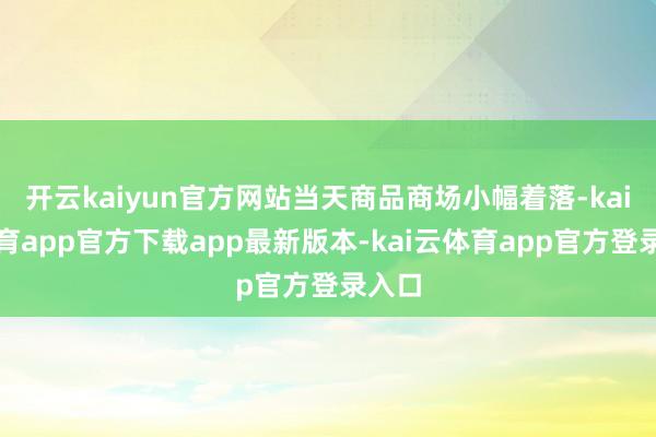 开云kaiyun官方网站当天商品商场小幅着落-kai云体育app官方下载app最新版本-kai云体育app官方登录入口