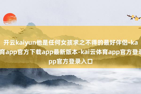 开云kaiyun他是任何女孩求之不得的最好伴侣-kai云体育app官方下载app最新版本-kai云体育app官方登录入口