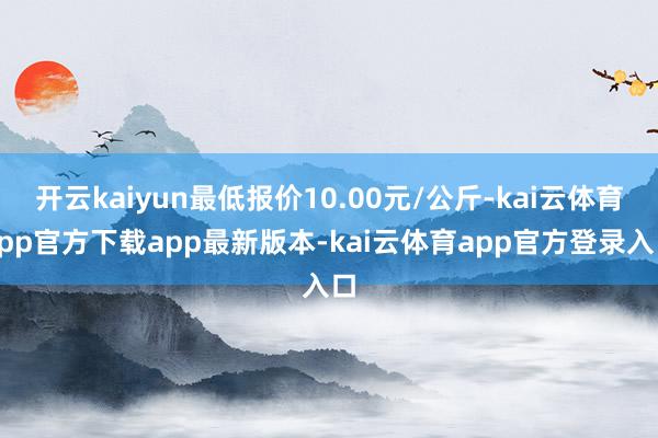 开云kaiyun最低报价10.00元/公斤-kai云体育app官方下载app最新版本-kai云体育app官方登录入口