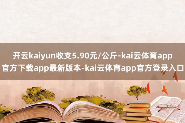 开云kaiyun收支5.90元/公斤-kai云体育app官方下载app最新版本-kai云体育app官方登录入口