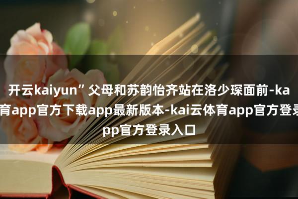 开云kaiyun”父母和苏韵怡齐站在洛少琛面前-kai云体育app官方下载app最新版本-kai云体育app官方登录入口