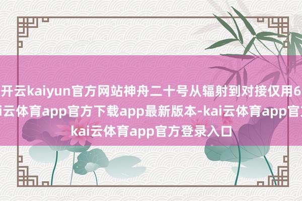 开云kaiyun官方网站神舟二十号从辐射到对接仅用6.5小时-kai云体育app官方下载app最新版本-kai云体育app官方登录入口