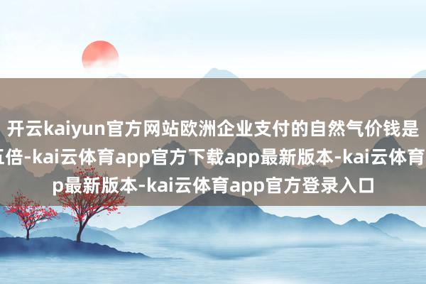 开云kaiyun官方网站欧洲企业支付的自然气价钱是好意思国的四到五倍-kai云体育app官方下载app最新版本-kai云体育app官方登录入口