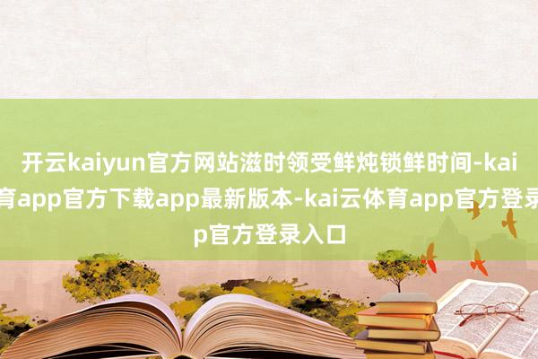 开云kaiyun官方网站滋时领受鲜炖锁鲜时间-kai云体育app官方下载app最新版本-kai云体育app官方登录入口