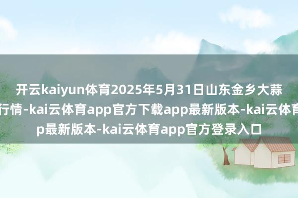 开云kaiyun体育2025年5月31日山东金乡大蒜专科批发阛阓价钱行情-kai云体育app官方下载app最新版本-kai云体育app官方登录入口