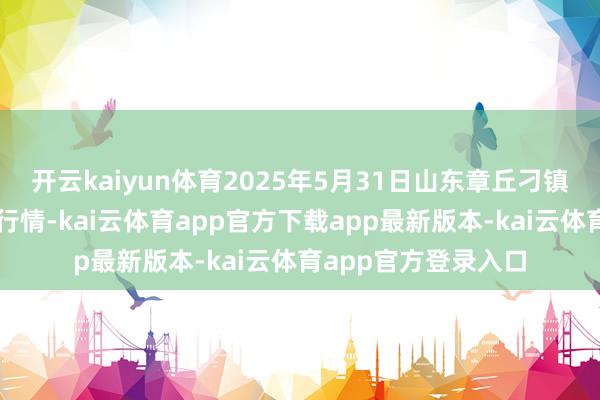 开云kaiyun体育2025年5月31日山东章丘刁镇蔬菜批发市集价钱行情-kai云体育app官方下载app最新版本-kai云体育app官方登录入口