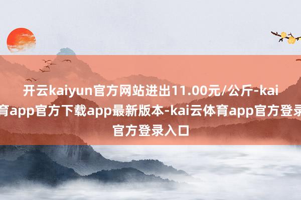 开云kaiyun官方网站进出11.00元/公斤-kai云体育app官方下载app最新版本-kai云体育app官方登录入口