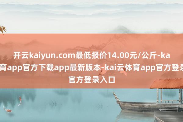 开云kaiyun.com最低报价14.00元/公斤-kai云体育app官方下载app最新版本-kai云体育app官方登录入口