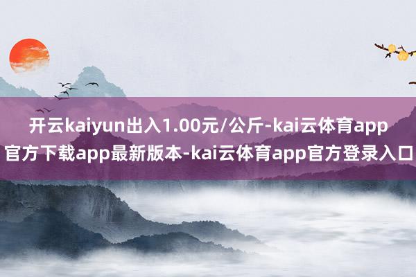 开云kaiyun出入1.00元/公斤-kai云体育app官方下载app最新版本-kai云体育app官方登录入口