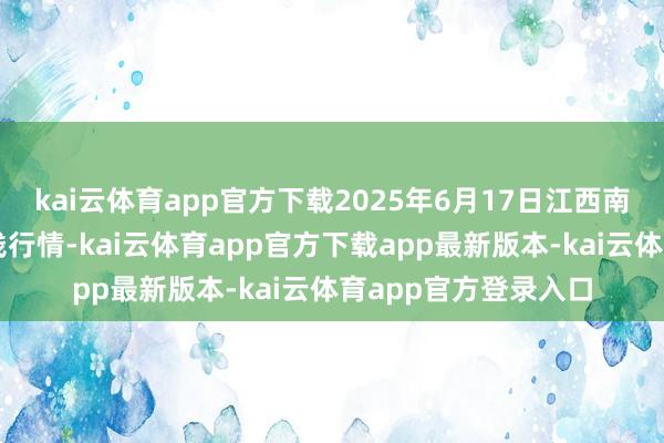 kai云体育app官方下载2025年6月17日江西南边食粮交游商场价钱行情-kai云体育app官方下载app最新版本-kai云体育app官方登录入口