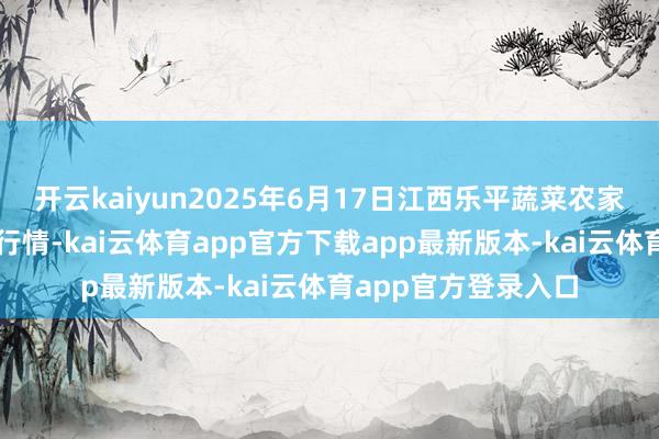 开云kaiyun2025年6月17日江西乐平蔬菜农家具批发大市集价钱行情-kai云体育app官方下载app最新版本-kai云体育app官方登录入口