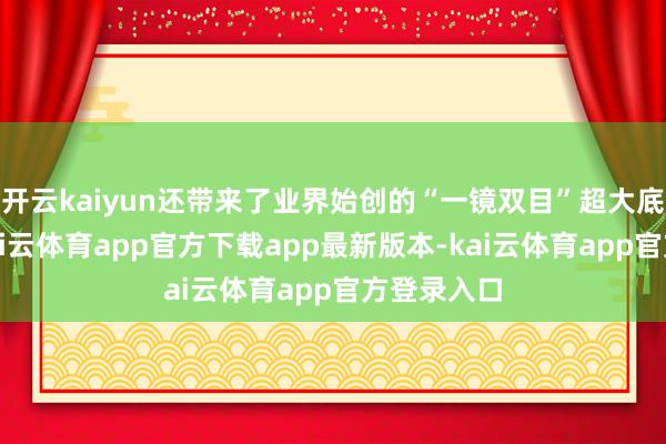 开云kaiyun还带来了业界始创的“一镜双目”超大底双长焦-kai云体育app官方下载app最新版本-kai云体育app官方登录入口