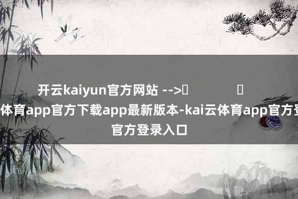 开云kaiyun官方网站 -->	            	     -kai云体育app官方下载app最新版本-kai云体育app官方登录入口