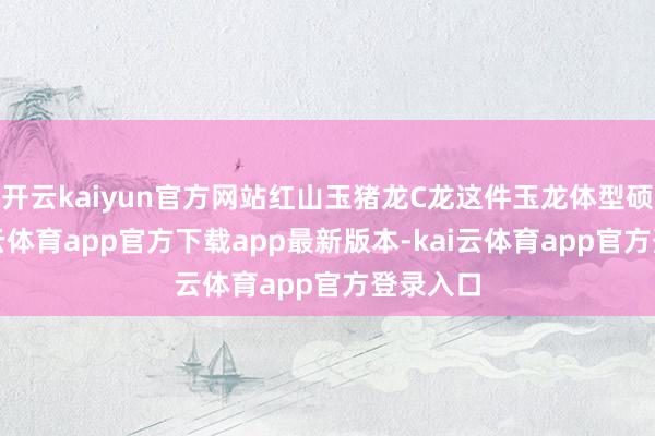 开云kaiyun官方网站红山玉猪龙C龙这件玉龙体型硕大-kai云体育app官方下载app最新版本-kai云体育app官方登录入口