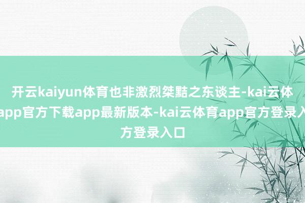 开云kaiyun体育也非激烈桀黠之东谈主-kai云体育app官方下载app最新版本-kai云体育app官方登录入口