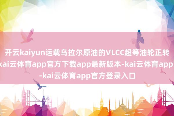 开云kaiyun运载乌拉尔原油的VLCC超等油轮正转向东方航路-kai云体育app官方下载app最新版本-kai云体育app官方登录入口