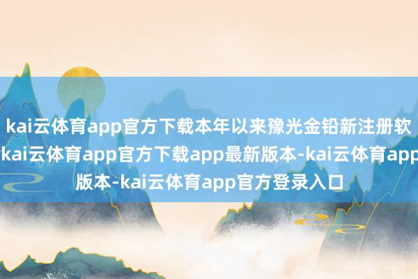 kai云体育app官方下载本年以来豫光金铅新注册软件文章权5个-kai云体育app官方下载app最新版本-kai云体育app官方登录入口