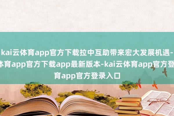 kai云体育app官方下载拉中互助带来宏大发展机遇-kai云体育app官方下载app最新版本-kai云体育app官方登录入口