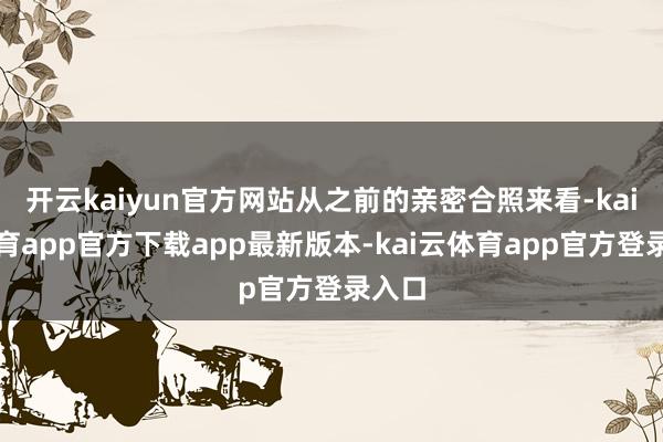 开云kaiyun官方网站从之前的亲密合照来看-kai云体育app官方下载app最新版本-kai云体育app官方登录入口