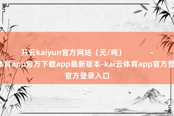 开云kaiyun官方网站（元/吨）            -kai云体育app官方下载app最新版本-kai云体育app官方登录入口