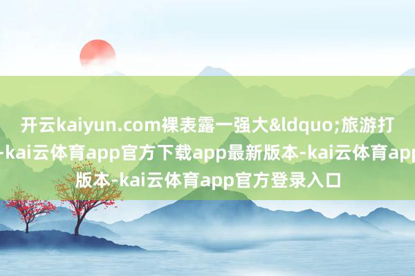 开云kaiyun.com裸表露一强大&ldquo;旅游打卡地&rdquo;-kai云体育app官方下载app最新版本-kai云体育app官方登录入口