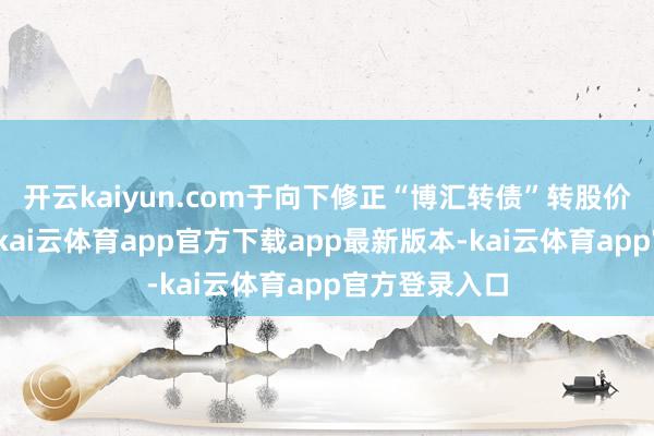开云kaiyun.com于向下修正“博汇转债”转股价钱的议案》-kai云体育app官方下载app最新版本-kai云体育app官方登录入口