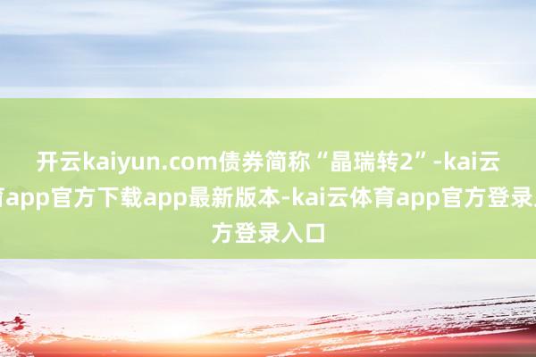开云kaiyun.com债券简称“晶瑞转2”-kai云体育app官方下载app最新版本-kai云体育app官方登录入口
