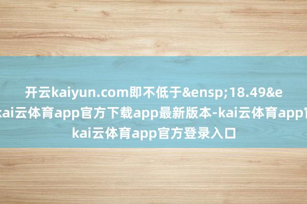 开云kaiyun.com即不低于 18.49 元/股-kai云体育app官方下载app最新版本-kai云体育app官方登录入口