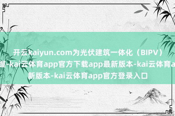 开云kaiyun.com为光伏建筑一体化（BIPV）提供重要时候撑握-kai云体育app官方下载app最新版本-kai云体育app官方登录入口