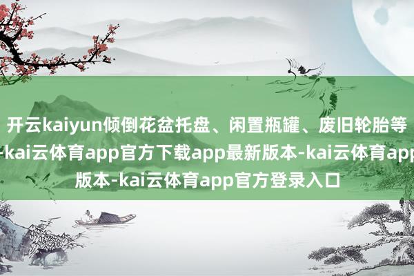 开云kaiyun倾倒花盆托盘、闲置瓶罐、废旧轮胎等扫数容器积水-kai云体育app官方下载app最新版本-kai云体育app官方登录入口