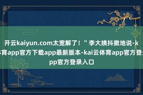 开云kaiyun.com太宽解了!”李大姨抖擞地说-kai云体育app官方下载app最新版本-kai云体育app官方登录入口