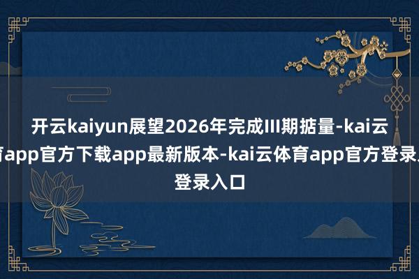 开云kaiyun展望2026年完成III期掂量-kai云体育app官方下载app最新版本-kai云体育app官方登录入口