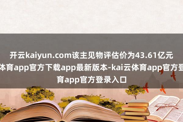 开云kaiyun.com该主见物评估价为43.61亿元-kai云体育app官方下载app最新版本-kai云体育app官方登录入口