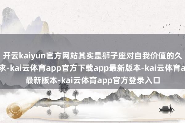 开云kaiyun官方网站其实是狮子座对自我价值的久了认同和不懈追求-kai云体育app官方下载app最新版本-kai云体育app官方登录入口