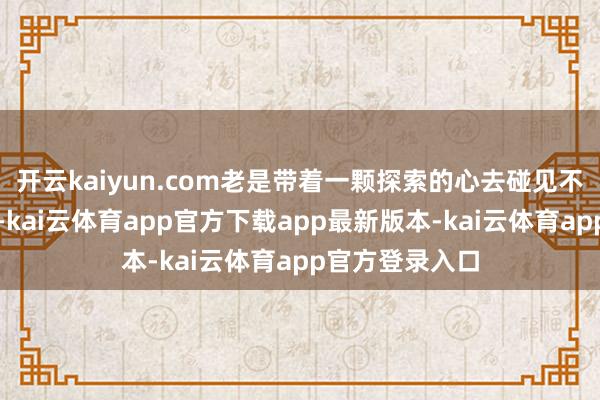 开云kaiyun.com老是带着一颗探索的心去碰见不同的东说念主-kai云体育app官方下载app最新版本-kai云体育app官方登录入口