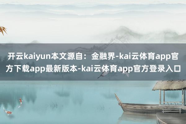 开云kaiyun本文源自：金融界-kai云体育app官方下载app最新版本-kai云体育app官方登录入口