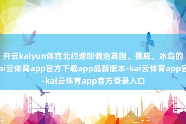 开云kaiyun体育北约速即调治英国、挪威、冰岛的反后劲量-kai云体育app官方下载app最新版本-kai云体育app官方登录入口