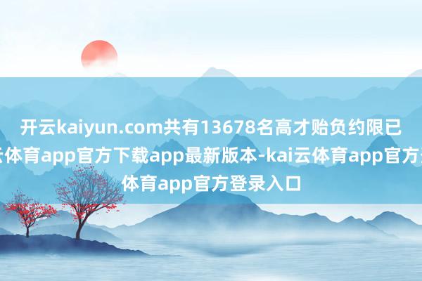 开云kaiyun.com共有13678名高才贻负约限已满-kai云体育app官方下载app最新版本-kai云体育app官方登录入口