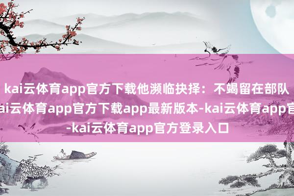 kai云体育app官方下载他濒临抉择：不竭留在部队契机迷茫-kai云体育app官方下载app最新版本-kai云体育app官方登录入口
