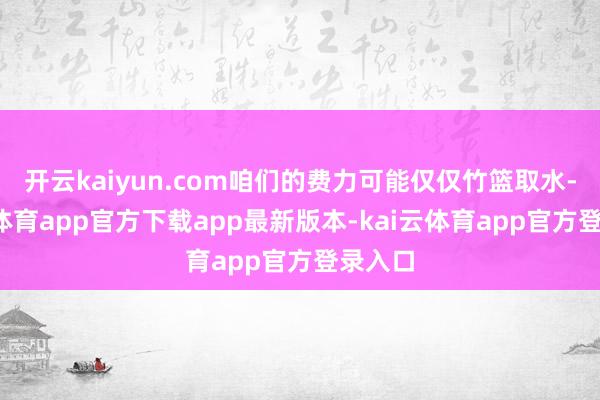 开云kaiyun.com咱们的费力可能仅仅竹篮取水-kai云体育app官方下载app最新版本-kai云体育app官方登录入口