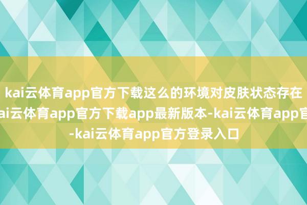 kai云体育app官方下载这么的环境对皮肤状态存在一定影响-kai云体育app官方下载app最新版本-kai云体育app官方登录入口