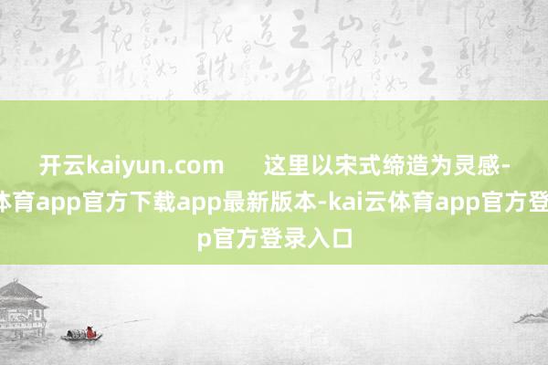开云kaiyun.com      这里以宋式缔造为灵感-kai云体育app官方下载app最新版本-kai云体育app官方登录入口