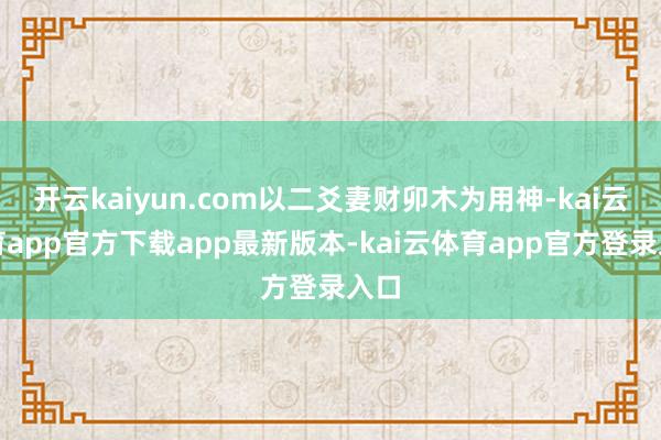 开云kaiyun.com以二爻妻财卯木为用神-kai云体育app官方下载app最新版本-kai云体育app官方登录入口